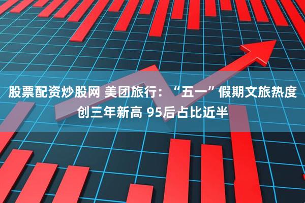 股票配资炒股网 美团旅行：“五一”假期文旅热度创三年新高 95后占比近半