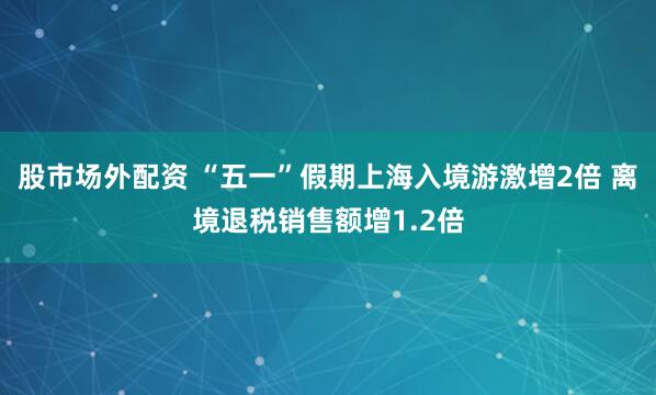 股市场外配资 “五一”假期上海入境游激增2倍 离境退税销售额增1.2倍