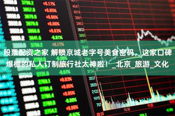 股票配资之家 解锁京城老字号美食密码，这家口碑爆棚的私人订制旅行社太神啦！_北京_旅游_文化