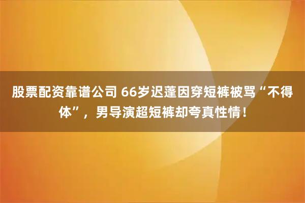股票配资靠谱公司 66岁迟蓬因穿短裤被骂“不得体”，男导演超短裤却夸真性情！