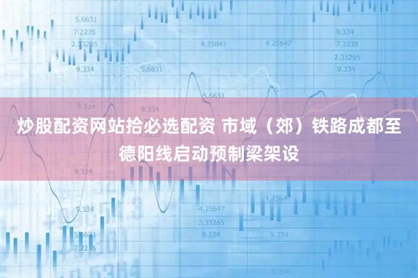 炒股配资网站拾必选配资 市域（郊）铁路成都至德阳线启动预制梁架设