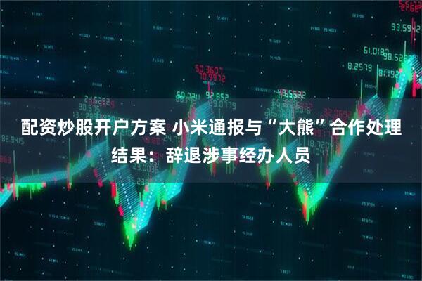 配资炒股开户方案 小米通报与“大熊”合作处理结果：辞退涉事经办人员