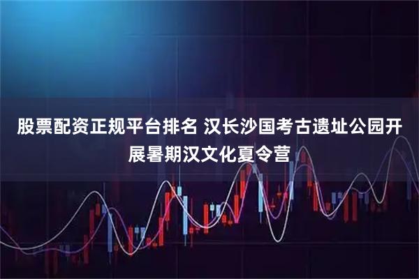 股票配资正规平台排名 汉长沙国考古遗址公园开展暑期汉文化夏令营
