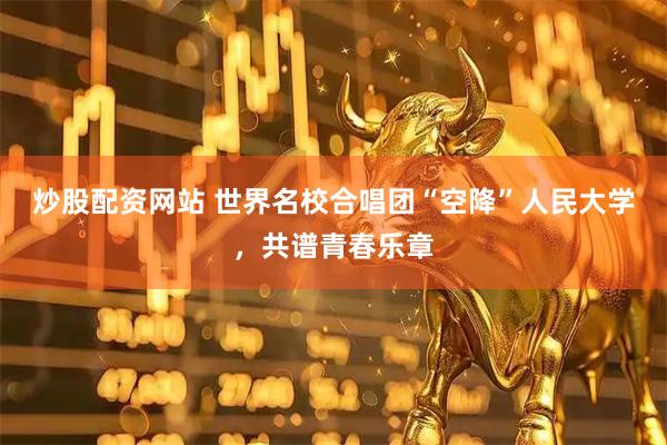 炒股配资网站 世界名校合唱团“空降”人民大学，共谱青春乐章