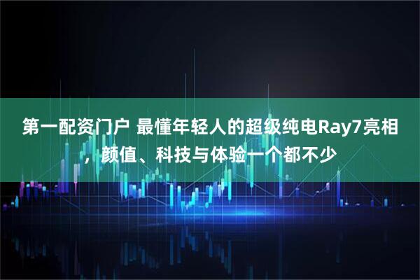 第一配资门户 最懂年轻人的超级纯电Ray7亮相，颜值、科技与体验一个都不少